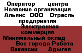 Оператор Call-центра › Название организации ­ Альянс, ООО › Отрасль предприятия ­ Электронная коммерция › Минимальный оклад ­ 15 000 - Все города Работа » Вакансии   . Адыгея респ.,Адыгейск г.